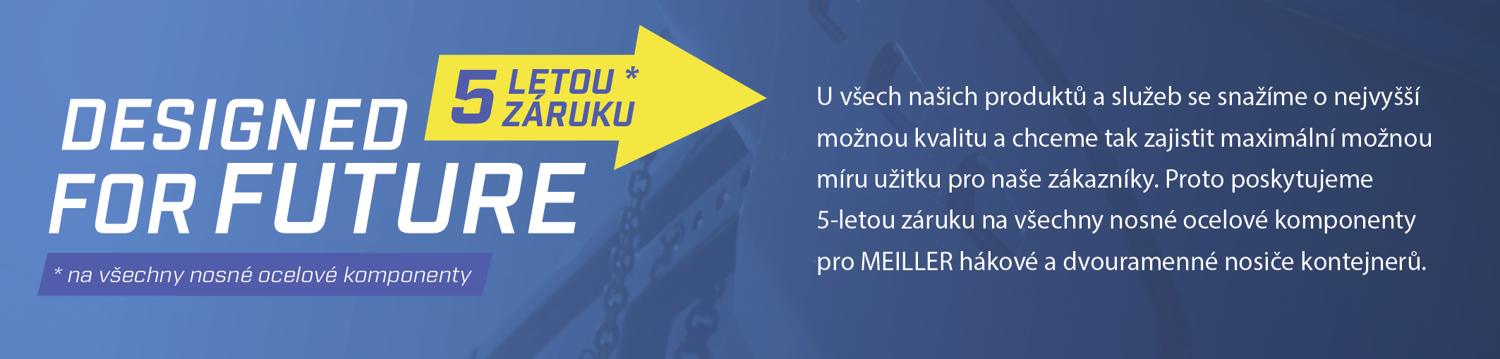 U všech našich produktů a služeb se snažíme o nejvyšší možnou kvalitu a chceme tak zajistit maximální možnou míru užitku pro naše zákazníky. Proto poskytujeme 5-letou záruku na všechny nosné ocelové komponenty pro MEILLER hákové a dvouramenné nosiče kontejnerů.