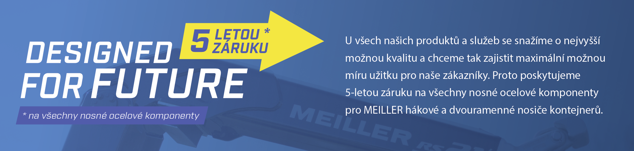 U všech našich produktů a služeb se snažíme o nejvyšší možnou kvalitu a chceme tak zajistit maximální možnou míru užitku pro naše zákazníky. Proto poskytujeme 5-letou záruku na všechny nosné ocelové komponenty pro MEILLER hákové a dvouramenné nosiče kontejnerů.