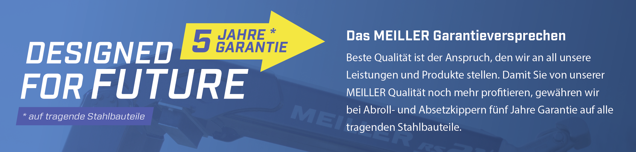 Beste Qualität ist der Anspruch, den wir an all unsere Leistungen und Produkte stellen. Damit Sie von unserer MEILLER Qualität noch mehr profitieren, gewähren wir bei Abroll- und Absetzkippern fünf Jahre Garantie auf alle tragenden Stahlbauteile.