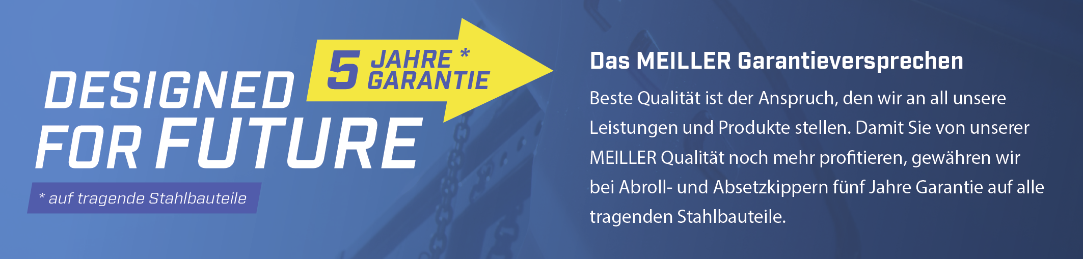 Beste Qualität ist der Anspruch, den wir an all unsere Leistungen und Produkte stellen. Damit Sie von unserer MEILLER Qualität noch mehr profitieren, gewähren wir bei Abroll- und Absetzkippern fünf Jahre Garantie auf alle tragenden Stahlbauteile.