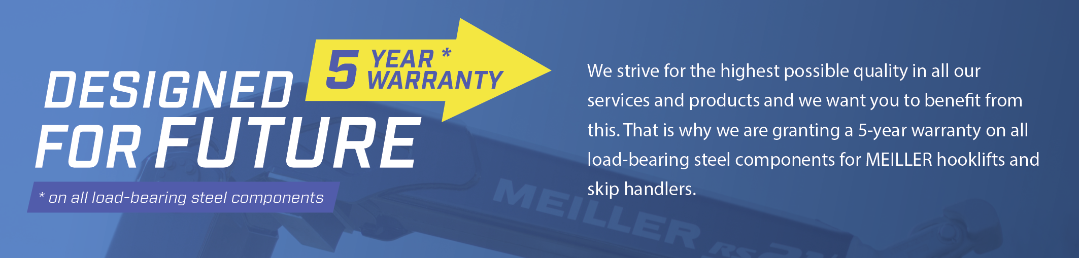 We strive for the highest possible quality in all our services and products and we want you to benefit from this. That is why we are granting a 5-year warranty on all load-bearing steel components for MEILLER hooklifts and skip handlers.