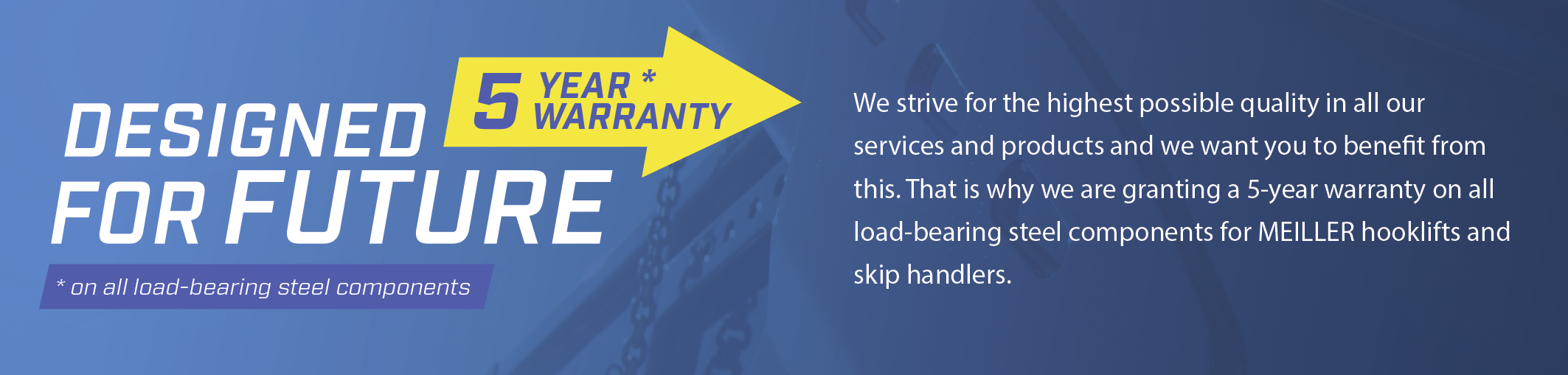 We strive for the highest possible quality in all our services and products and we want you to benefit from this. That is why we are granting a 5-year warranty on all load-bearing steel components for MEILLER hooklifts and skip loaders.