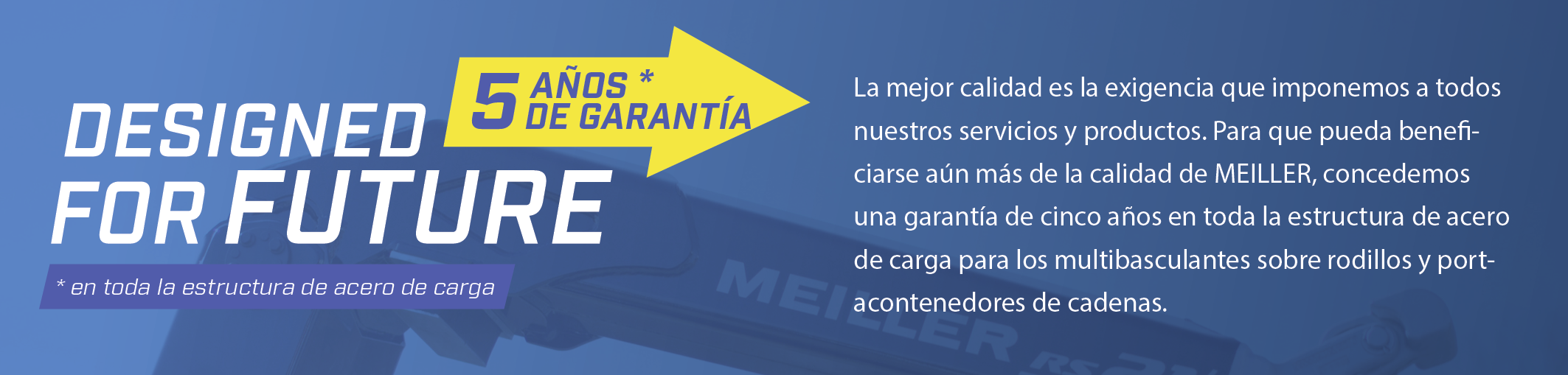 La mejor calidad es la exigencia que imponemos a todos nuestros servicios y productos. Para que pueda beneficiarse aún más de la calidad de MEILLER, concedemos una garantía de cinco años en toda la estructura de acero de carga para los multibasculantes sobre rodillos y portacontenedores de cadenas.