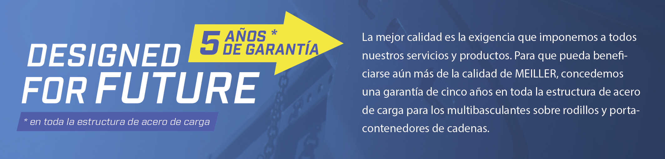 La mejor calidad es la exigencia que imponemos a todos nuestros servicios y productos. Para que pueda beneficiarse aún más de la calidad de MEILLER, concedemos una garantía de cinco años en toda la estructura de acero de carga para los multibasculantes sobre rodillos y portacontenedores de cadenas.