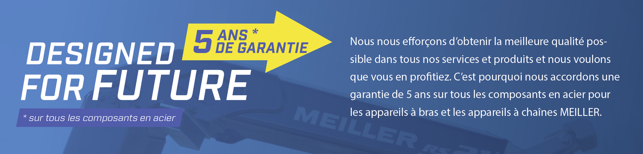 Nous nous efforçons d'obtenir la meilleure qualité possible dans tous nos services et produits et nous voulons que vous en profitiez. C'est pourquoi nous accordons une garantie de 5 ans sur tous les composants en acier pour les appareils à bras et les appareils à chaînes MEILLER.