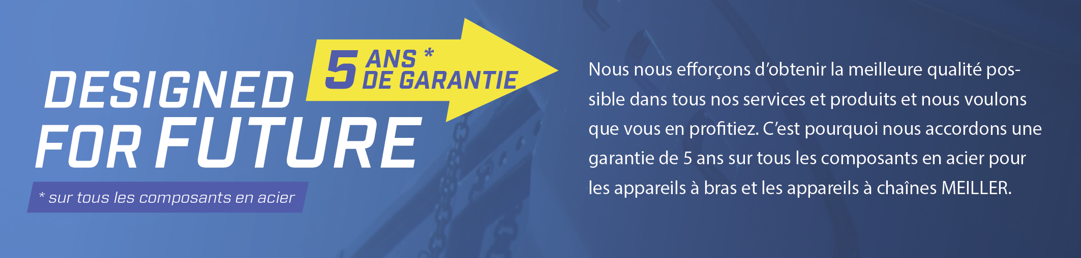 Nous nous efforçons d'obtenir la meilleure qualité possible dans tous nos services et produits et nous voulons que vous en profitiez. C'est pourquoi nous accordons une garantie de 5 ans sur tous les composants en acier pour les appareils à bras et les appareils à chaînes MEILLER.