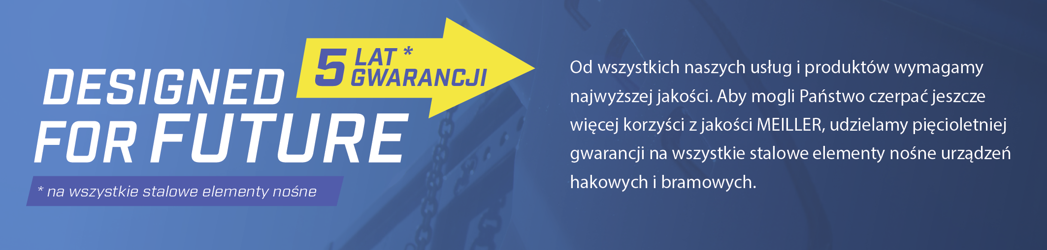 Od wszystkich naszych usług i produktów wymagamy najwyższej jakości. Aby mogli Państwo czerpać jeszcze więcej korzyści z jakości MEILLER, udzielamy pięcioletniej gwarancji na wszystkie stalowe elementy nośne urządzeń hakowych i bramowych.