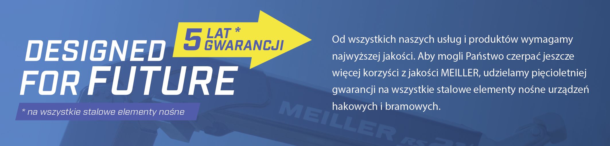 Od wszystkich naszych usług i produktów wymagamy najwyższej jakości. Aby mogli Państwo czerpać jeszcze więcej korzyści z jakości MEILLER, udzielamy pięcioletniej gwarancji na wszystkie stalowe elementy nośne urządzeń hakowych i bramowych.